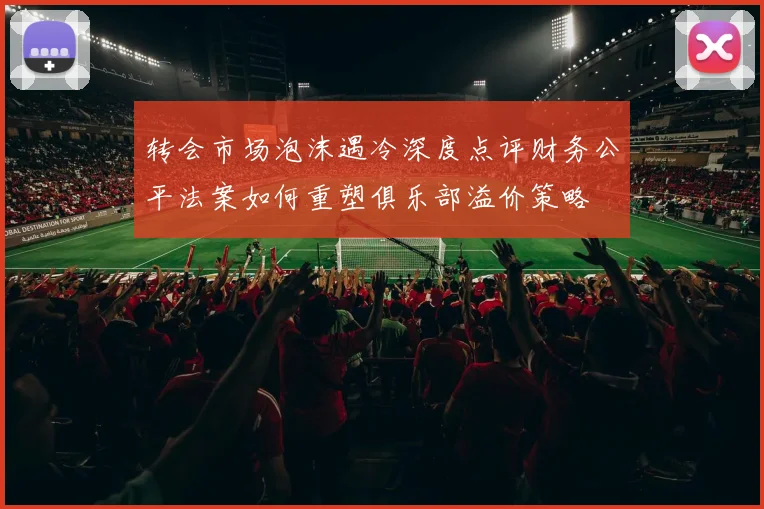 转会市场泡沫遇冷深度点评财务公平法案如何重塑俱乐部溢价策略