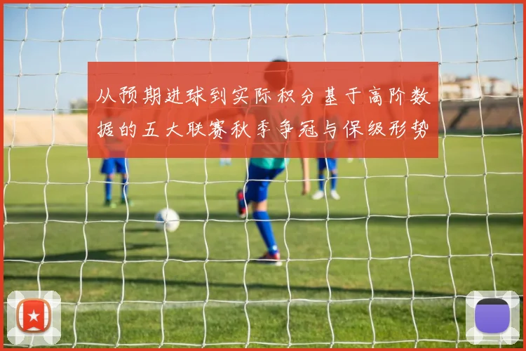 从预期进球到实际积分基于高阶数据的五大联赛秋季争冠与保级形势严密推演