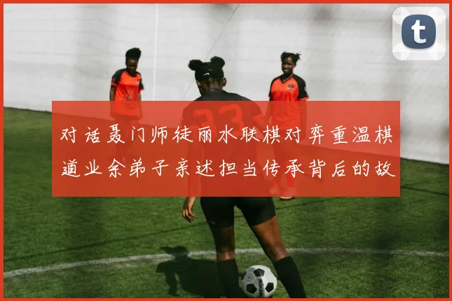 对话聂门师徒丽水联棋对弈重温棋道业余弟子亲述担当传承背后的故事